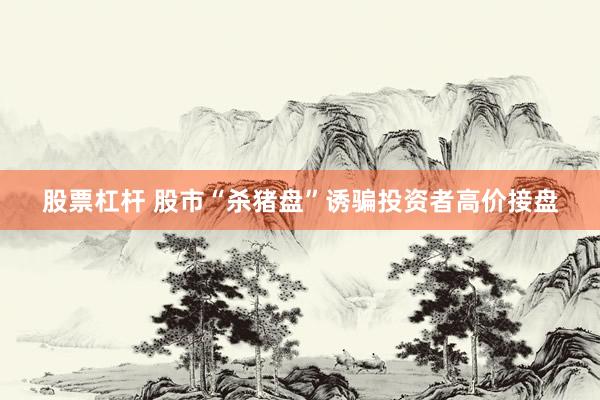 股票杠杆 股市“杀猪盘”诱骗投资者高价接盘