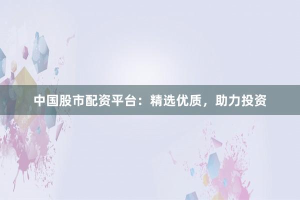 中国股市配资平台：精选优质，助力投资