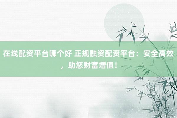 在线配资平台哪个好 正规融资配资平台：安全高效，助您财富增值！