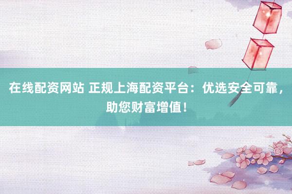 在线配资网站 正规上海配资平台：优选安全可靠，助您财富增值！