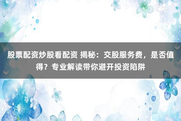 股票配资炒股看配资 揭秘：交股服务费，是否值得？专业解读带你避开投资陷阱