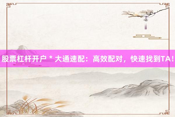 股票杠杆开户 * 大通速配：高效配对，快速找到TA！