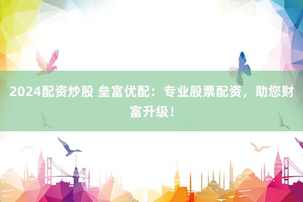 2024配资炒股 垒富优配：专业股票配资，助您财富升级！