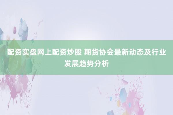 配资实盘网上配资炒股 期货协会最新动态及行业发展趋势分析