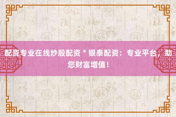 配资专业在线炒股配资 * 银泰配资：专业平台，助您财富增值！