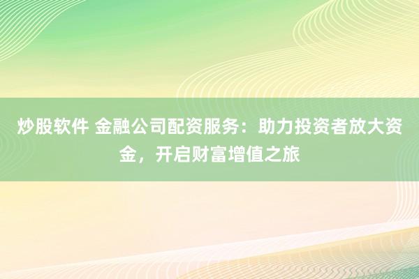 炒股软件 金融公司配资服务：助力投资者放大资金，开启财富增值之旅