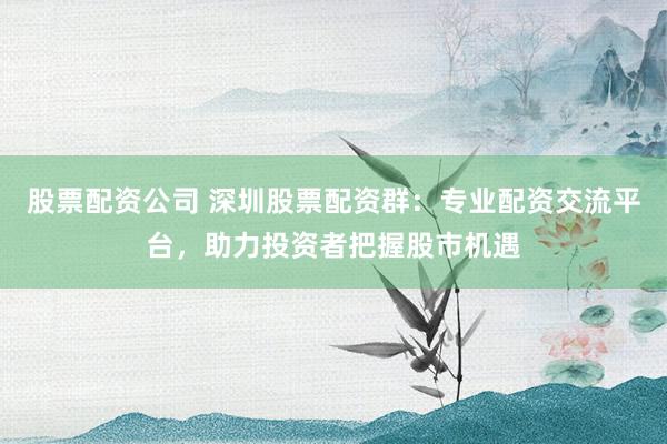 股票配资公司 深圳股票配资群：专业配资交流平台，助力投资者把握股市机遇
