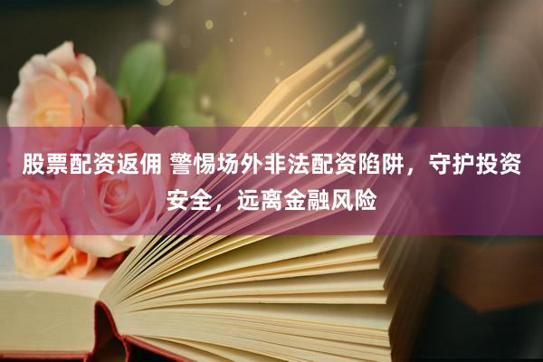 股票配资返佣 警惕场外非法配资陷阱，守护投资安全，远离金融风险