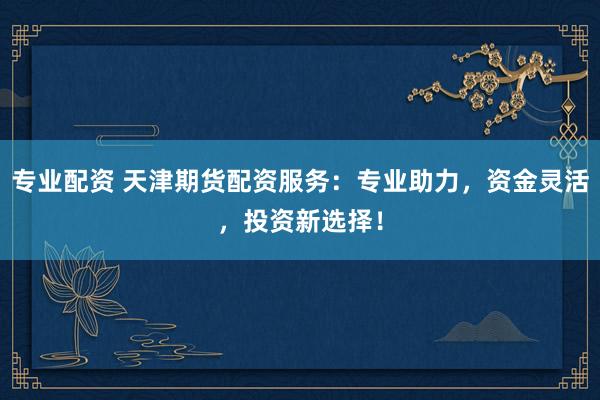 专业配资 天津期货配资服务：专业助力，资金灵活，投资新选择！