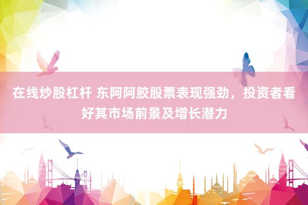 在线炒股杠杆 东阿阿胶股票表现强劲，投资者看好其市场前景及增长潜力