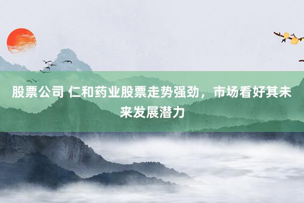 股票公司 仁和药业股票走势强劲，市场看好其未来发展潜力