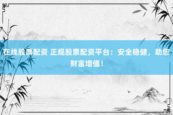在线股票配资 正规股票配资平台：安全稳健，助您财富增值！