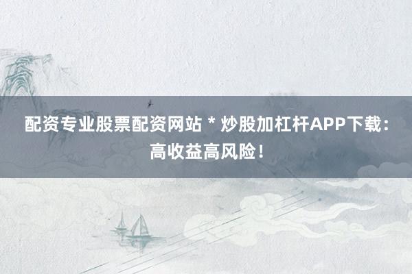 配资专业股票配资网站 * 炒股加杠杆APP下载：高收益高风险！