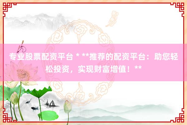 专业股票配资平台 * **推荐的配资平台：助您轻松投资，实现财富增值！**
