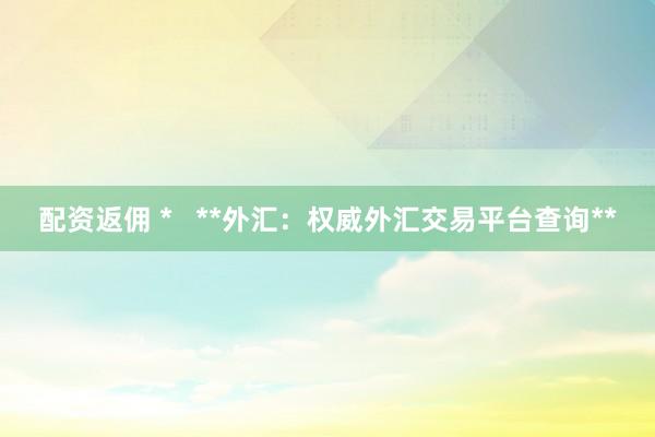 配资返佣 *   **外汇：权威外汇交易平台查询**