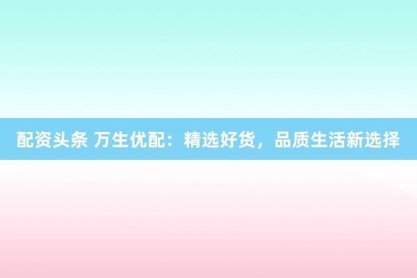 配资头条 万生优配：精选好货，品质生活新选择