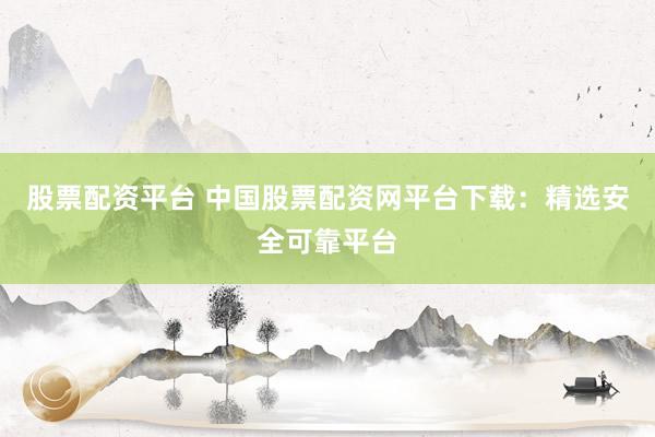 股票配资平台 中国股票配资网平台下载：精选安全可靠平台