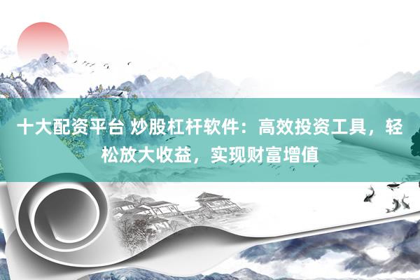 十大配资平台 炒股杠杆软件：高效投资工具，轻松放大收益，实现财富增值