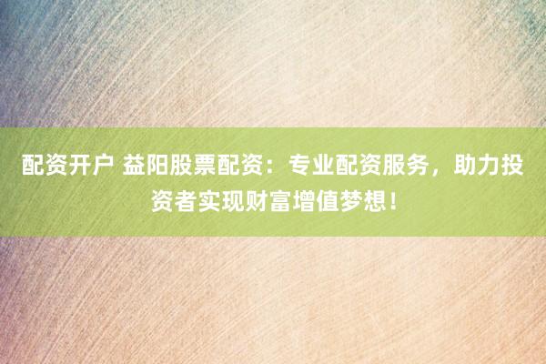 配资开户 益阳股票配资：专业配资服务，助力投资者实现财富增值梦想！