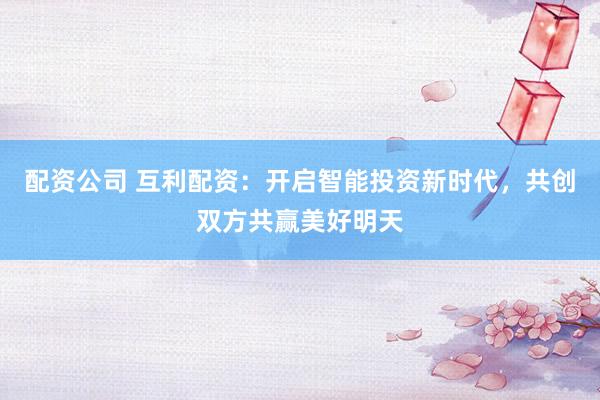 配资公司 互利配资：开启智能投资新时代，共创双方共赢美好明天