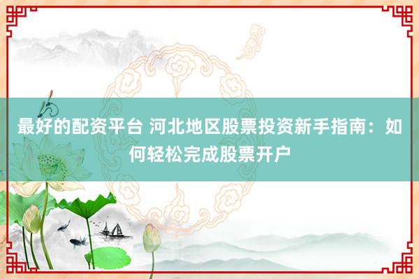 最好的配资平台 河北地区股票投资新手指南：如何轻松完成股票开户
