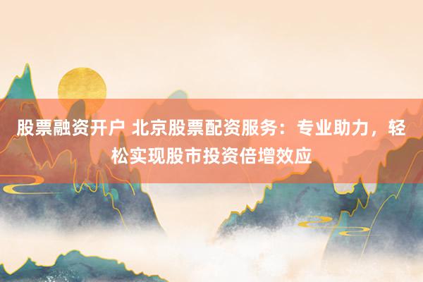 股票融资开户 北京股票配资服务：专业助力，轻松实现股市投资倍增效应