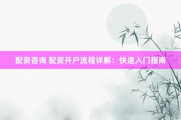 配资咨询 配资开户流程详解：快速入门指南