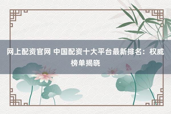 网上配资官网 中国配资十大平台最新排名：权威榜单揭晓