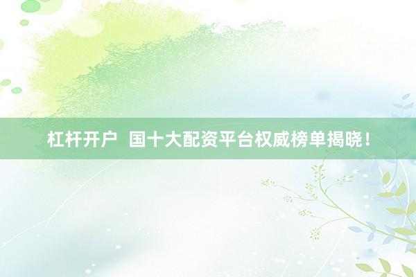 杠杆开户  国十大配资平台权威榜单揭晓！