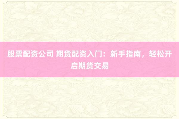 股票配资公司 期货配资入门：新手指南，轻松开启期货交易