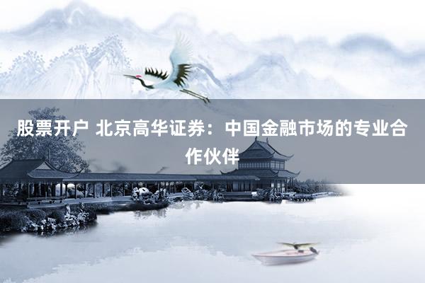 股票开户 北京高华证券：中国金融市场的专业合作伙伴
