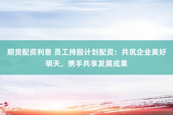 期货配资利息 员工持股计划配资：共筑企业美好明天，携手共享发展成果
