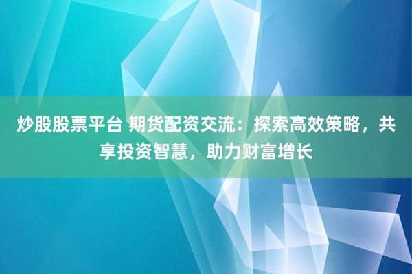 炒股股票平台 期货配资交流：探索高效策略，共享投资智慧，助力财富增长