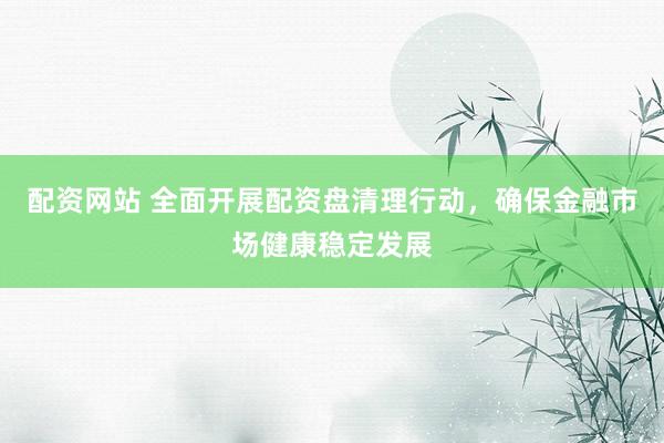 配资网站 全面开展配资盘清理行动，确保金融市场健康稳定发展