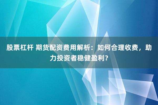股票杠杆 期货配资费用解析：如何合理收费，助力投资者稳健盈利？