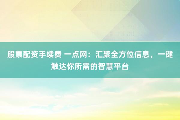 股票配资手续费 一点网：汇聚全方位信息，一键触达你所需的智慧平台