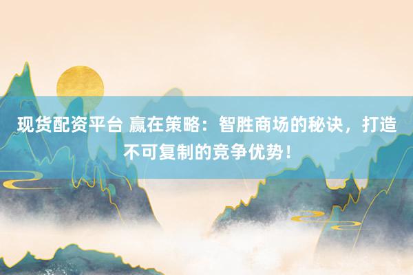 现货配资平台 赢在策略：智胜商场的秘诀，打造不可复制的竞争优势！