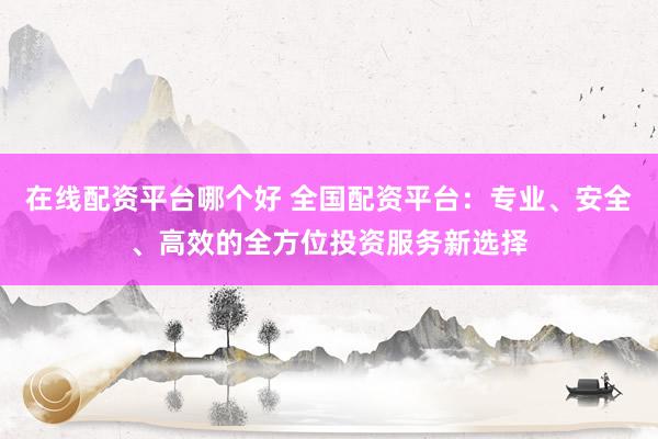 在线配资平台哪个好 全国配资平台：专业、安全、高效的全方位投资服务新选择