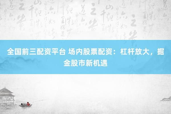 全国前三配资平台 场内股票配资：杠杆放大，掘金股市新机遇