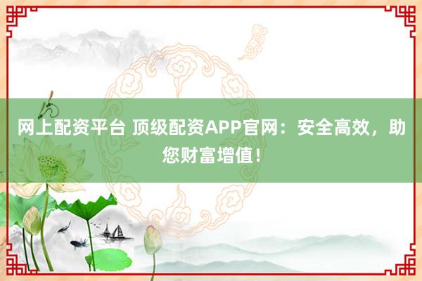 网上配资平台 顶级配资APP官网：安全高效，助您财富增值！
