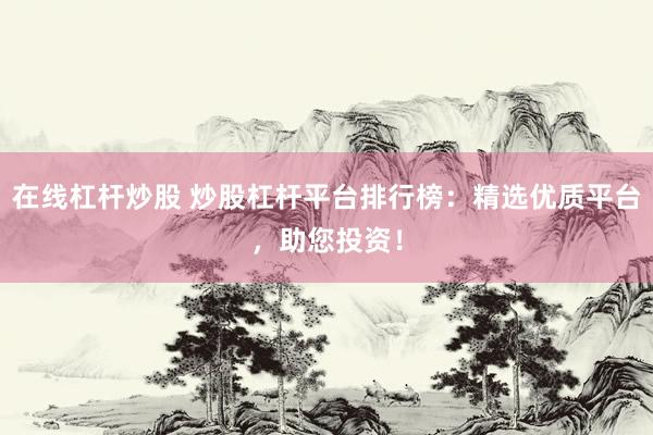 在线杠杆炒股 炒股杠杆平台排行榜：精选优质平台，助您投资！