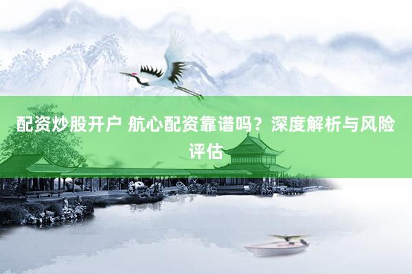 配资炒股开户 航心配资靠谱吗？深度解析与风险评估