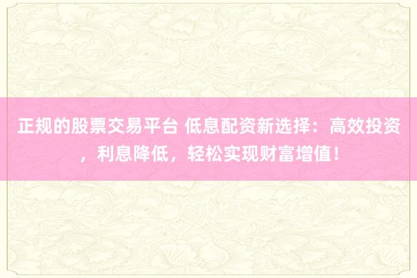 正规的股票交易平台 低息配资新选择：高效投资，利息降低，轻松实现财富增值！