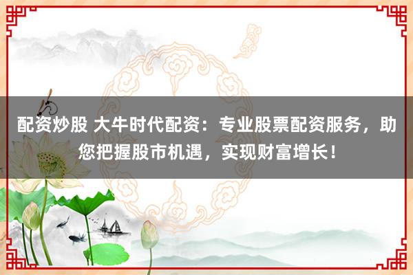配资炒股 大牛时代配资：专业股票配资服务，助您把握股市机遇，实现财富增长！