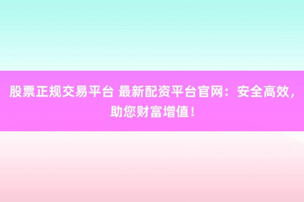 股票正规交易平台 最新配资平台官网：安全高效，助您财富增值！