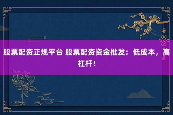 股票配资正规平台 股票配资资金批发：低成本，高杠杆！