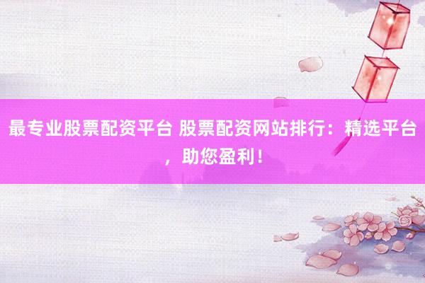 最专业股票配资平台 股票配资网站排行：精选平台，助您盈利！