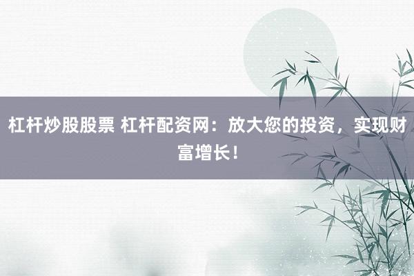 杠杆炒股股票 杠杆配资网：放大您的投资，实现财富增长！