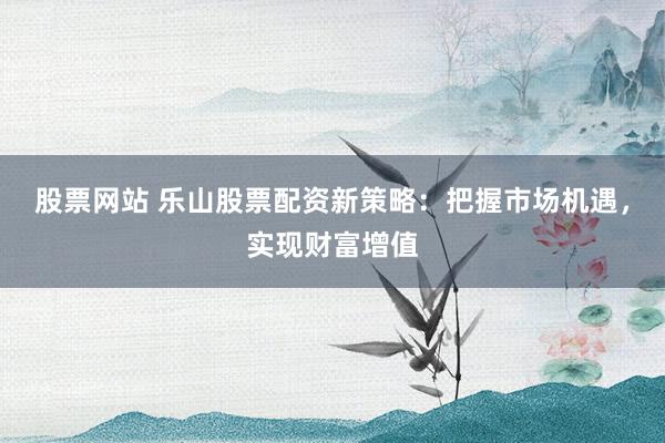 股票网站 乐山股票配资新策略：把握市场机遇，实现财富增值