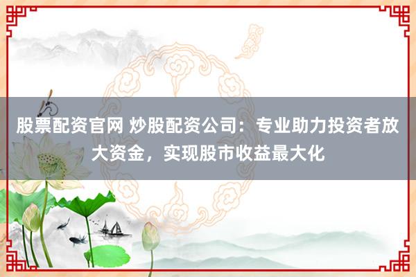 股票配资官网 炒股配资公司：专业助力投资者放大资金，实现股市收益最大化